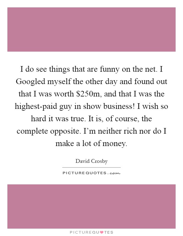 I do see things that are funny on the net. I Googled myself the other day and found out that I was worth $250m, and that I was the highest-paid guy in show business! I wish so hard it was true. It is, of course, the complete opposite. I'm neither rich nor do I make a lot of money. Picture Quote #1