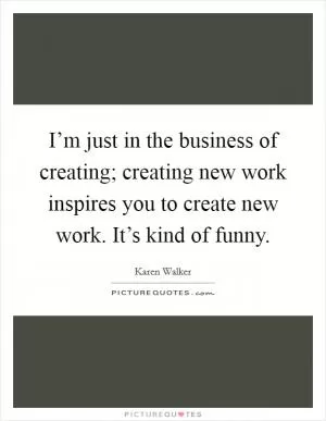 I’m just in the business of creating; creating new work inspires you to create new work. It’s kind of funny Picture Quote #1