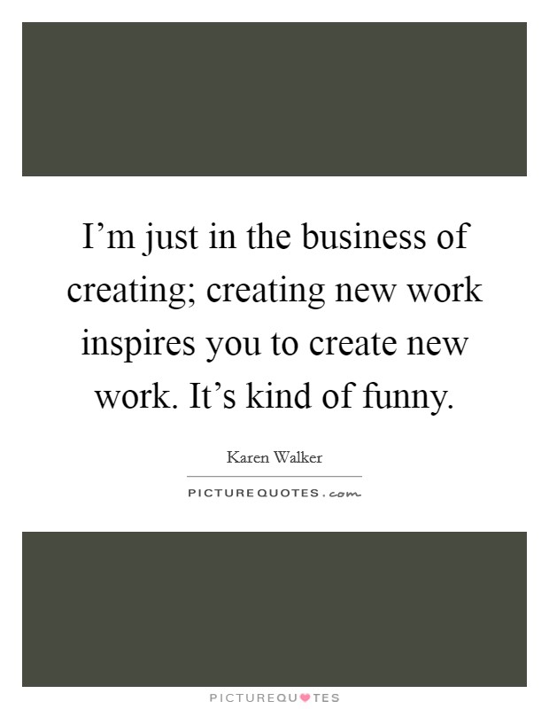 I'm just in the business of creating; creating new work inspires you to create new work. It's kind of funny. Picture Quote #1
