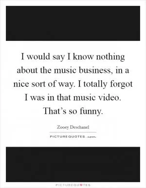 I would say I know nothing about the music business, in a nice sort of way. I totally forgot I was in that music video. That’s so funny Picture Quote #1