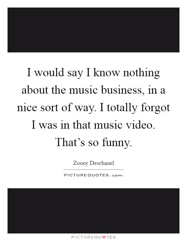 I would say I know nothing about the music business, in a nice sort of way. I totally forgot I was in that music video. That's so funny. Picture Quote #1
