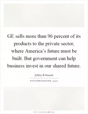 GE sells more than 96 percent of its products to the private sector, where America’s future must be built. But government can help business invest in our shared future Picture Quote #1