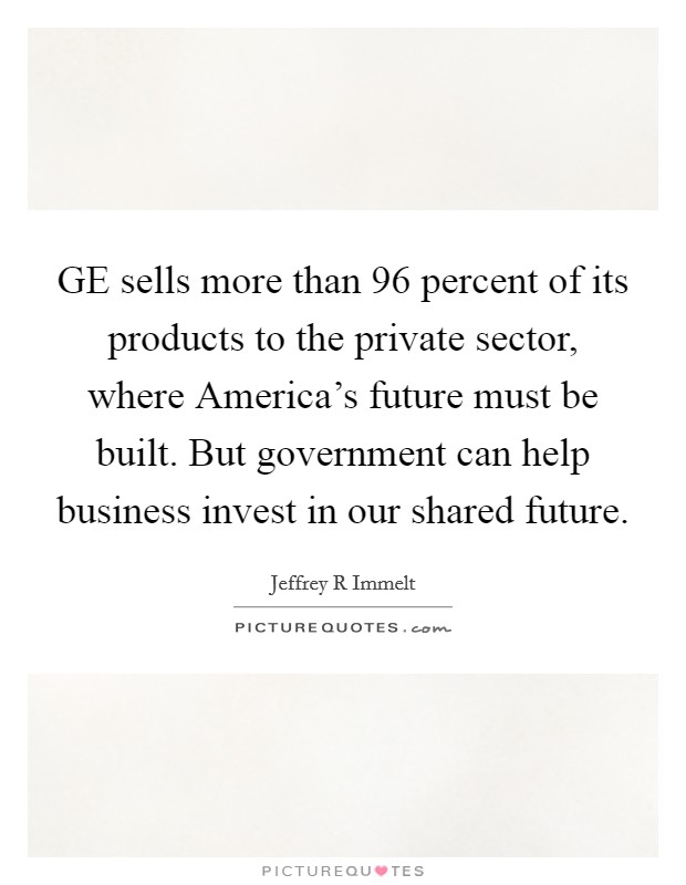 GE sells more than 96 percent of its products to the private sector, where America's future must be built. But government can help business invest in our shared future. Picture Quote #1