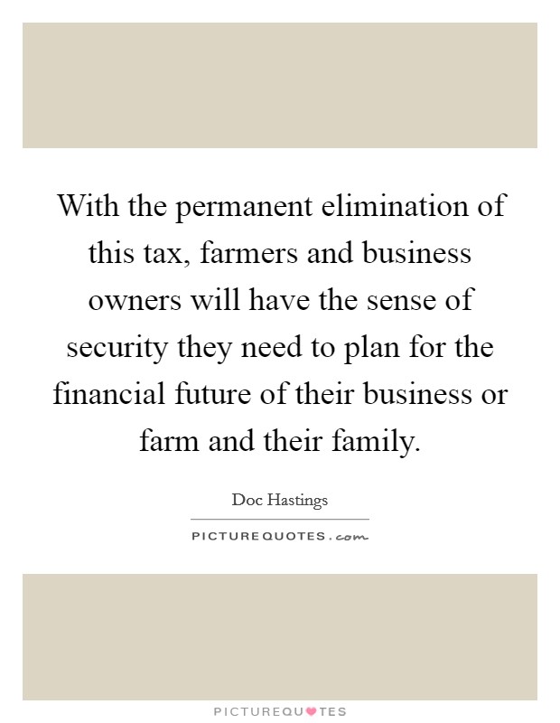 With the permanent elimination of this tax, farmers and business owners will have the sense of security they need to plan for the financial future of their business or farm and their family. Picture Quote #1