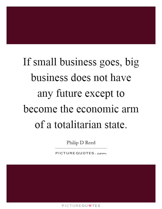 If small business goes, big business does not have any future except to become the economic arm of a totalitarian state. Picture Quote #1