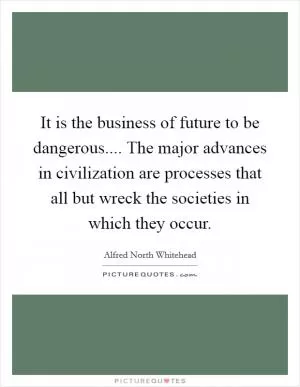 It is the business of future to be dangerous.... The major advances in civilization are processes that all but wreck the societies in which they occur Picture Quote #1