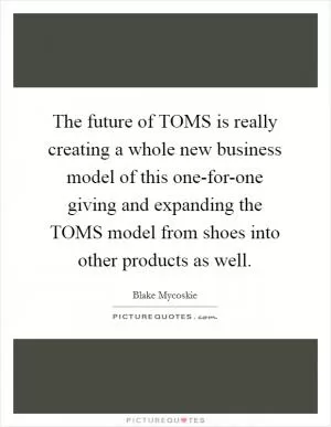 The future of TOMS is really creating a whole new business model of this one-for-one giving and expanding the TOMS model from shoes into other products as well Picture Quote #1