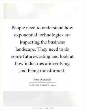 People need to understand how exponential technologies are impacting the business landscape. They need to do some future-casting and look at how industries are evolving and being transformed Picture Quote #1