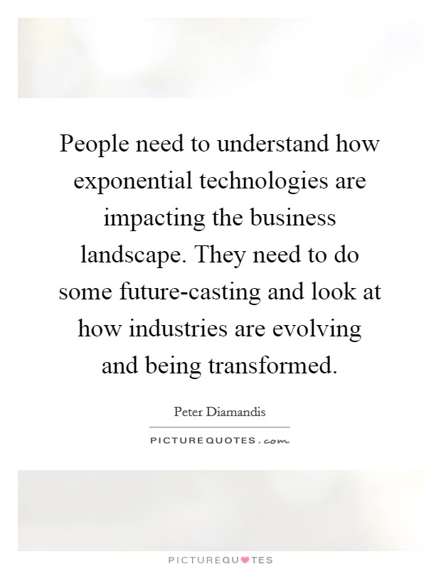 People need to understand how exponential technologies are impacting the business landscape. They need to do some future-casting and look at how industries are evolving and being transformed. Picture Quote #1
