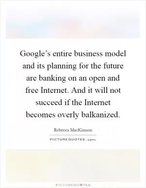 Google’s entire business model and its planning for the future are banking on an open and free Internet. And it will not succeed if the Internet becomes overly balkanized Picture Quote #1