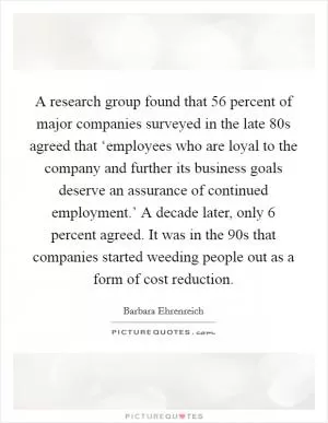 A research group found that 56 percent of major companies surveyed in the late  80s agreed that ‘employees who are loyal to the company and further its business goals deserve an assurance of continued employment.’ A decade later, only 6 percent agreed. It was in the  90s that companies started weeding people out as a form of cost reduction Picture Quote #1