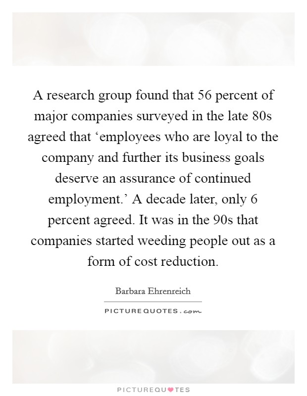A research group found that 56 percent of major companies surveyed in the late  80s agreed that ‘employees who are loyal to the company and further its business goals deserve an assurance of continued employment.' A decade later, only 6 percent agreed. It was in the  90s that companies started weeding people out as a form of cost reduction. Picture Quote #1
