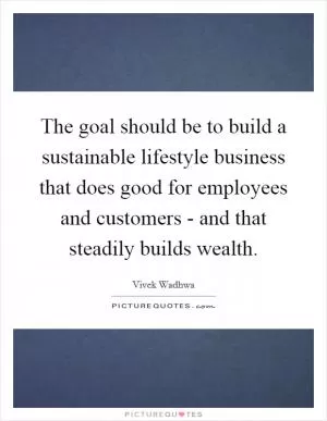 The goal should be to build a sustainable lifestyle business that does good for employees and customers - and that steadily builds wealth Picture Quote #1