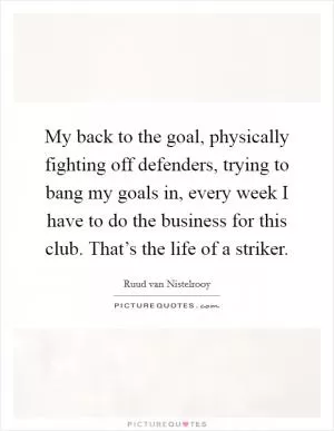 My back to the goal, physically fighting off defenders, trying to bang my goals in, every week I have to do the business for this club. That’s the life of a striker Picture Quote #1