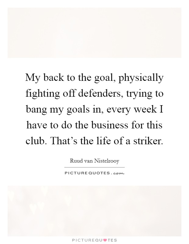 My back to the goal, physically fighting off defenders, trying to bang my goals in, every week I have to do the business for this club. That's the life of a striker. Picture Quote #1