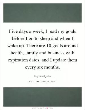 Five days a week, I read my goals before I go to sleep and when I wake up. There are 10 goals around health, family and business with expiration dates, and I update them every six months Picture Quote #1