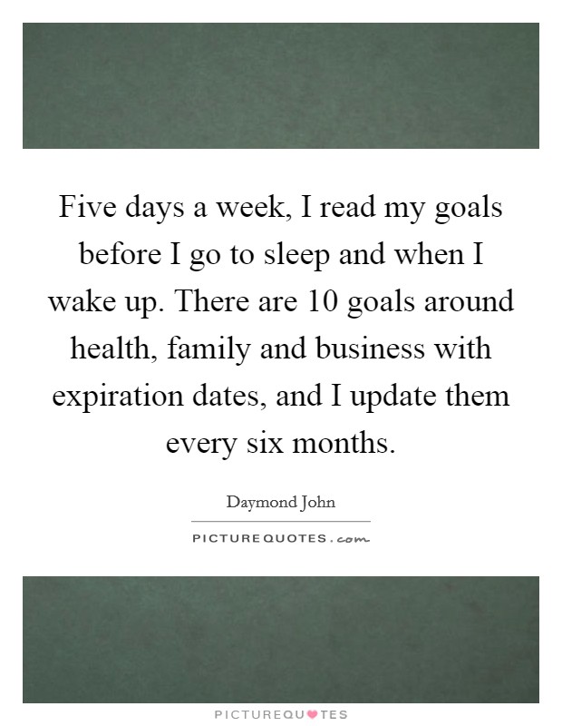 Five days a week, I read my goals before I go to sleep and when I wake up. There are 10 goals around health, family and business with expiration dates, and I update them every six months. Picture Quote #1