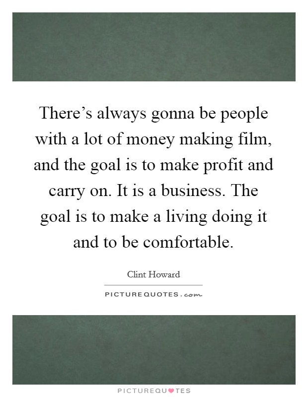 There's always gonna be people with a lot of money making film, and the goal is to make profit and carry on. It is a business. The goal is to make a living doing it and to be comfortable. Picture Quote #1