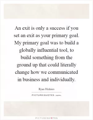 An exit is only a success if you set an exit as your primary goal. My primary goal was to build a globally influential tool, to build something from the ground up that could literally change how we communicated in business and individually Picture Quote #1