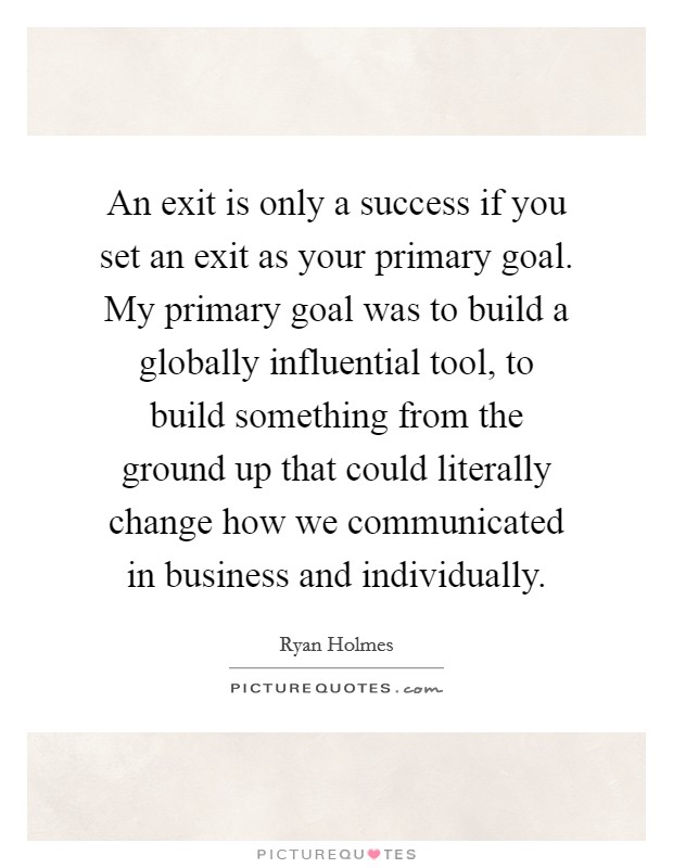 An exit is only a success if you set an exit as your primary goal. My primary goal was to build a globally influential tool, to build something from the ground up that could literally change how we communicated in business and individually. Picture Quote #1