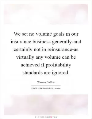 We set no volume goals in our insurance business generally-and certainly not in reinsurance-as virtually any volume can be achieved if profitability standards are ignored Picture Quote #1