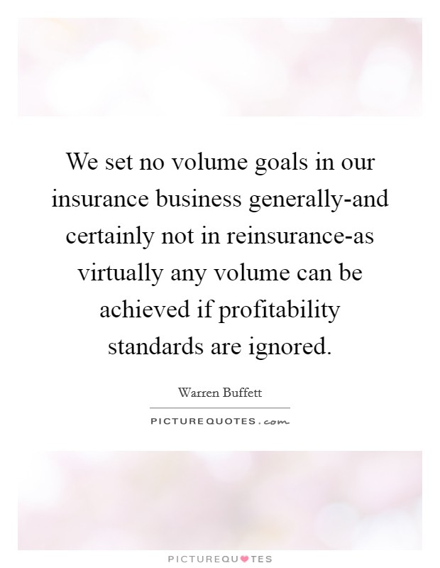 We set no volume goals in our insurance business generally-and certainly not in reinsurance-as virtually any volume can be achieved if profitability standards are ignored. Picture Quote #1