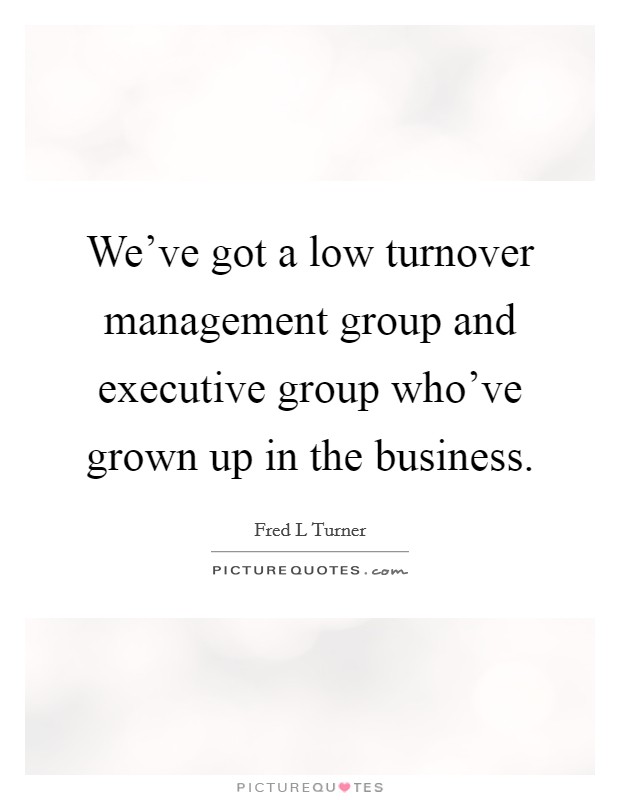 We've got a low turnover management group and executive group who've grown up in the business. Picture Quote #1