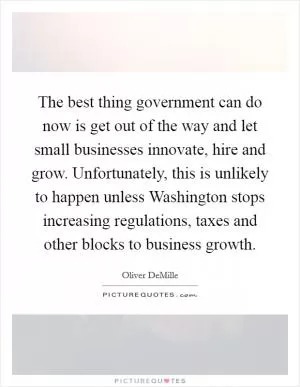 The best thing government can do now is get out of the way and let small businesses innovate, hire and grow. Unfortunately, this is unlikely to happen unless Washington stops increasing regulations, taxes and other blocks to business growth Picture Quote #1