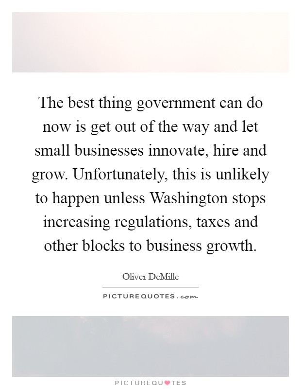 The best thing government can do now is get out of the way and let small businesses innovate, hire and grow. Unfortunately, this is unlikely to happen unless Washington stops increasing regulations, taxes and other blocks to business growth. Picture Quote #1