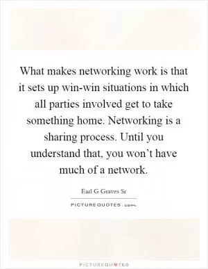 What makes networking work is that it sets up win-win situations in which all parties involved get to take something home. Networking is a sharing process. Until you understand that, you won’t have much of a network Picture Quote #1