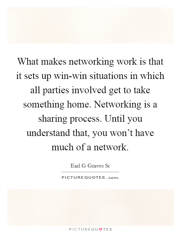 What makes networking work is that it sets up win-win situations in which all parties involved get to take something home. Networking is a sharing process. Until you understand that, you won't have much of a network. Picture Quote #1