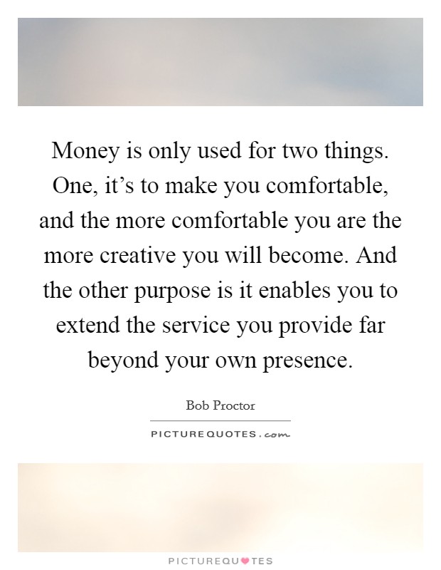 Money is only used for two things. One, it's to make you comfortable, and the more comfortable you are the more creative you will become. And the other purpose is it enables you to extend the service you provide far beyond your own presence. Picture Quote #1