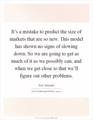It’s a mistake to predict the size of markets that are so new. This model has shown no signs of slowing down. So we are going to get as much of it as we possibly can, and when we get close to that we’ll figure out other problems Picture Quote #1