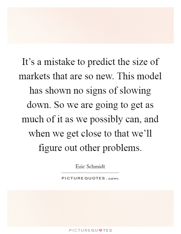 It's a mistake to predict the size of markets that are so new. This model has shown no signs of slowing down. So we are going to get as much of it as we possibly can, and when we get close to that we'll figure out other problems. Picture Quote #1