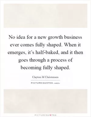 No idea for a new growth business ever comes fully shaped. When it emerges, it’s half-baked, and it then goes through a process of becoming fully shaped Picture Quote #1