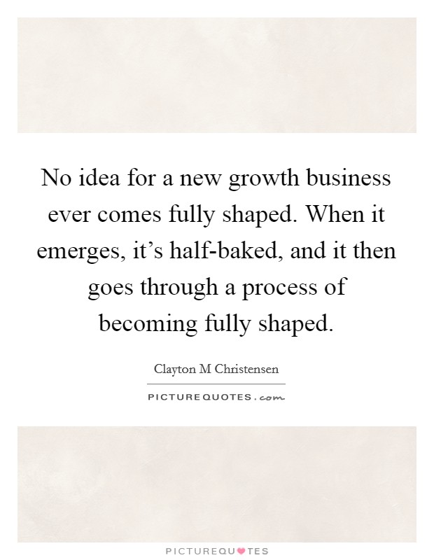 No idea for a new growth business ever comes fully shaped. When it emerges, it's half-baked, and it then goes through a process of becoming fully shaped. Picture Quote #1