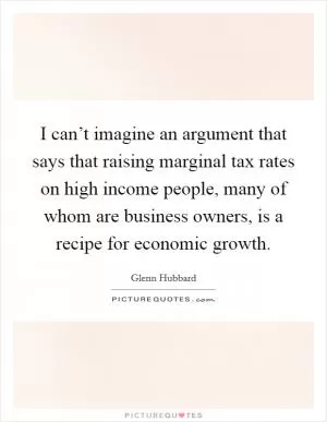 I can’t imagine an argument that says that raising marginal tax rates on high income people, many of whom are business owners, is a recipe for economic growth Picture Quote #1