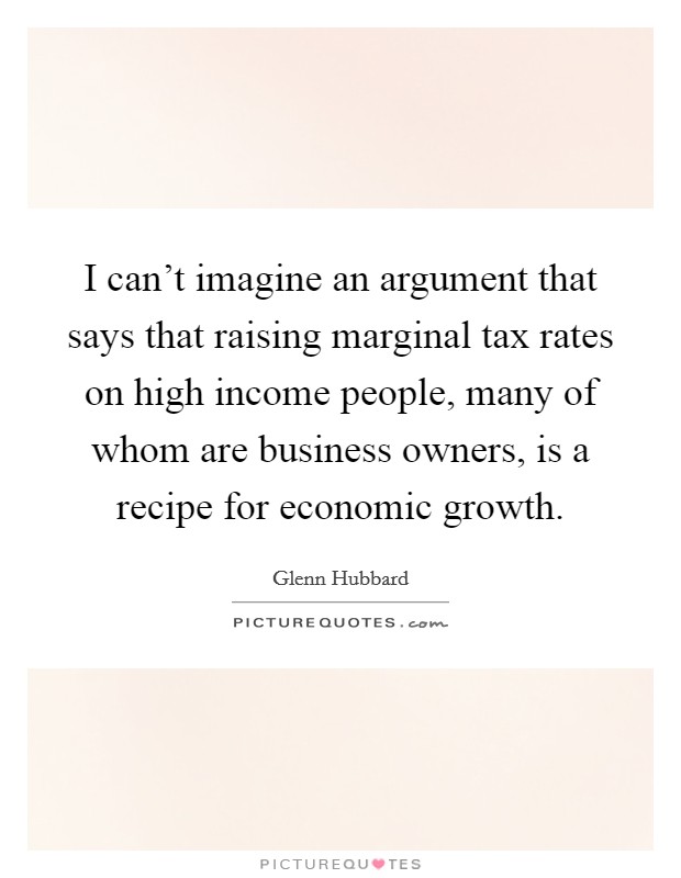 I can't imagine an argument that says that raising marginal tax rates on high income people, many of whom are business owners, is a recipe for economic growth. Picture Quote #1