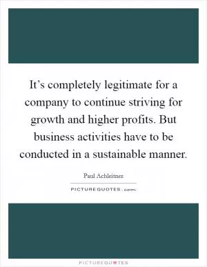 It’s completely legitimate for a company to continue striving for growth and higher profits. But business activities have to be conducted in a sustainable manner Picture Quote #1