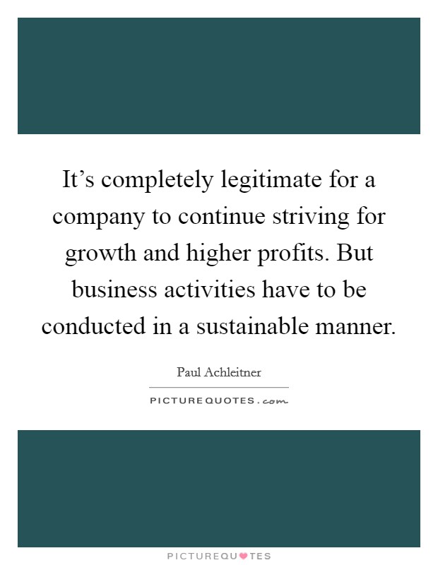It's completely legitimate for a company to continue striving for growth and higher profits. But business activities have to be conducted in a sustainable manner. Picture Quote #1