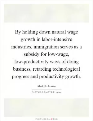 By holding down natural wage growth in labor-intensive industries, immigration serves as a subsidy for low-wage, low-productivity ways of doing business, retarding technological progress and productivity growth Picture Quote #1