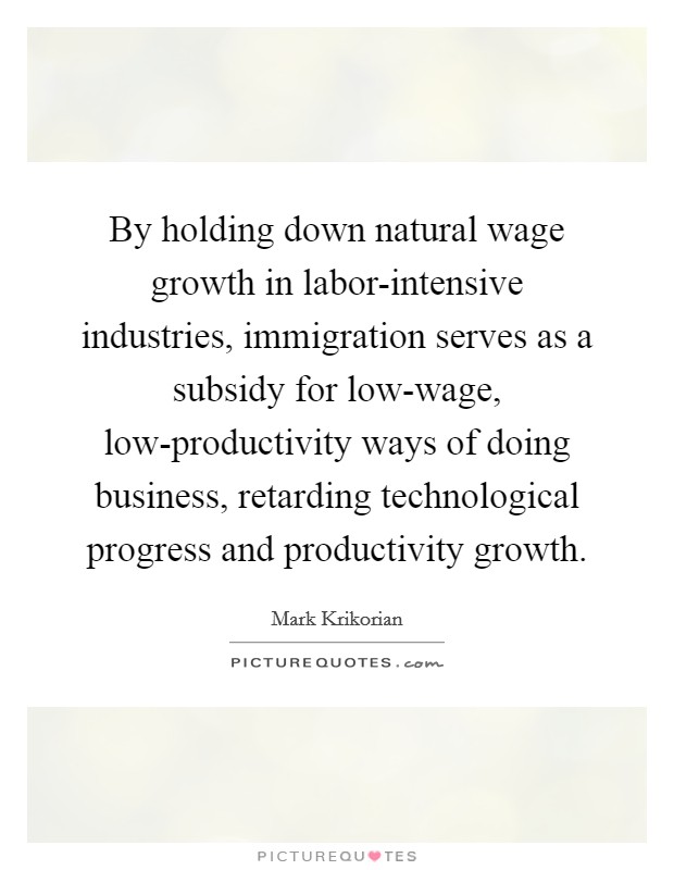 By holding down natural wage growth in labor-intensive industries, immigration serves as a subsidy for low-wage, low-productivity ways of doing business, retarding technological progress and productivity growth. Picture Quote #1