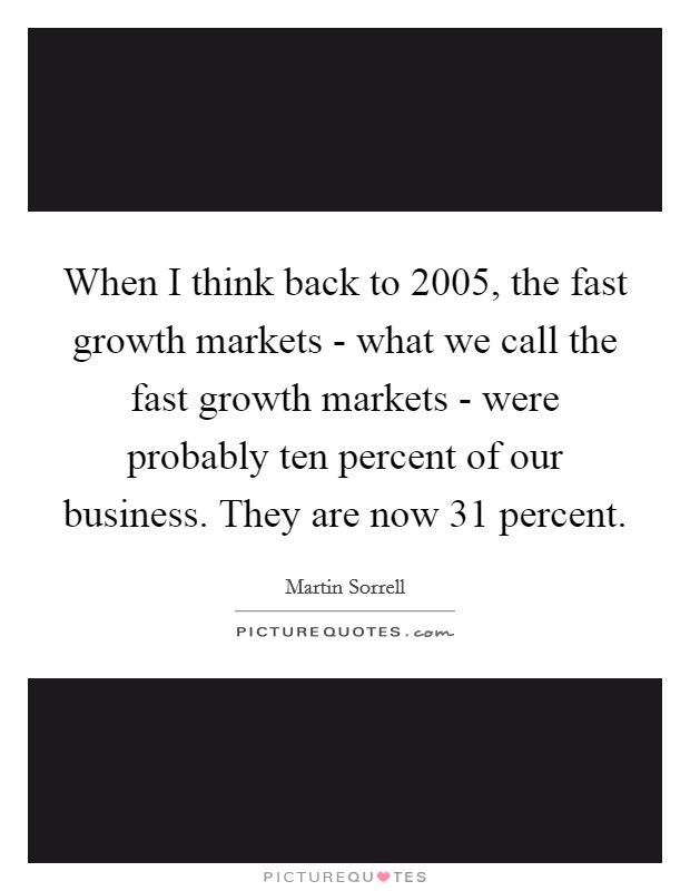 When I think back to 2005, the fast growth markets - what we call the fast growth markets - were probably ten percent of our business. They are now 31 percent. Picture Quote #1