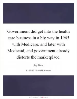 Government did get into the health care business in a big way in 1965 with Medicare, and later with Medicaid, and government already distorts the marketplace Picture Quote #1
