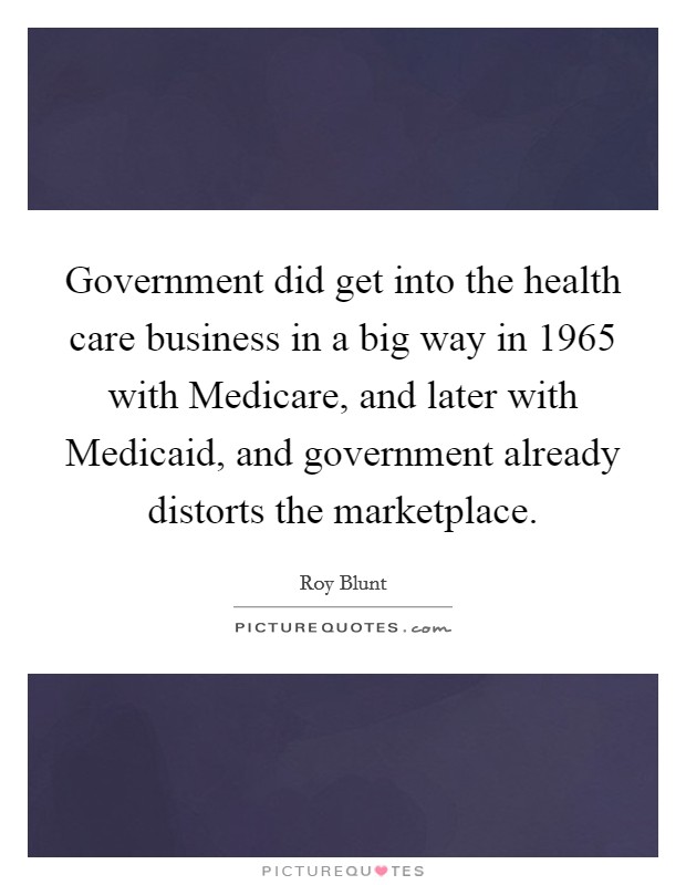 Government did get into the health care business in a big way in 1965 with Medicare, and later with Medicaid, and government already distorts the marketplace. Picture Quote #1