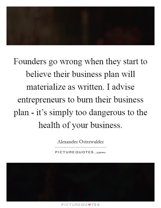 Founders go wrong when they start to believe their business plan will materialize as written. I advise entrepreneurs to burn their business plan - it’s simply too dangerous to the health of your business Picture Quote #1