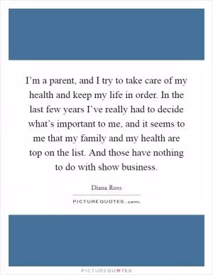 I’m a parent, and I try to take care of my health and keep my life in order. In the last few years I’ve really had to decide what’s important to me, and it seems to me that my family and my health are top on the list. And those have nothing to do with show business Picture Quote #1