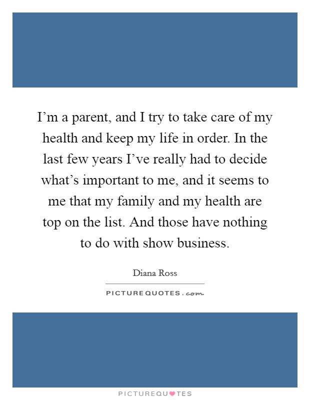 I'm a parent, and I try to take care of my health and keep my life in order. In the last few years I've really had to decide what's important to me, and it seems to me that my family and my health are top on the list. And those have nothing to do with show business. Picture Quote #1