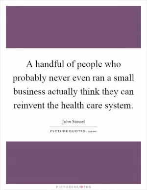 A handful of people who probably never even ran a small business actually think they can reinvent the health care system Picture Quote #1