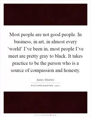 Most people are not good people. In business, in art, in almost every ‘world’ I’ve been in, most people I’ve meet are pretty gray to black. It takes practice to be the person who is a source of compassion and honesty Picture Quote #1
